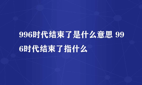 996时代结束了是什么意思 996时代结束了指什么