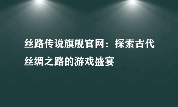 丝路传说旗舰官网：探索古代丝绸之路的游戏盛宴
