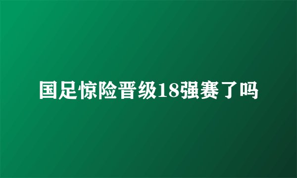 国足惊险晋级18强赛了吗