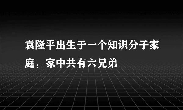 袁隆平出生于一个知识分子家庭，家中共有六兄弟