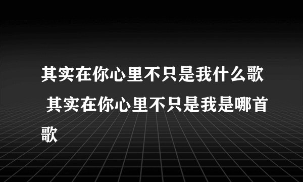 其实在你心里不只是我什么歌 其实在你心里不只是我是哪首歌