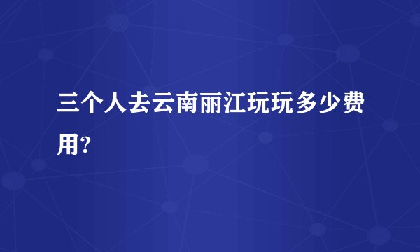 三个人去云南丽江玩玩多少费用?