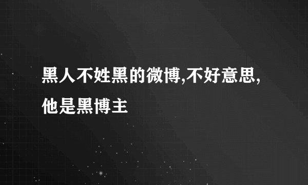 黑人不姓黑的微博,不好意思,他是黑博主
