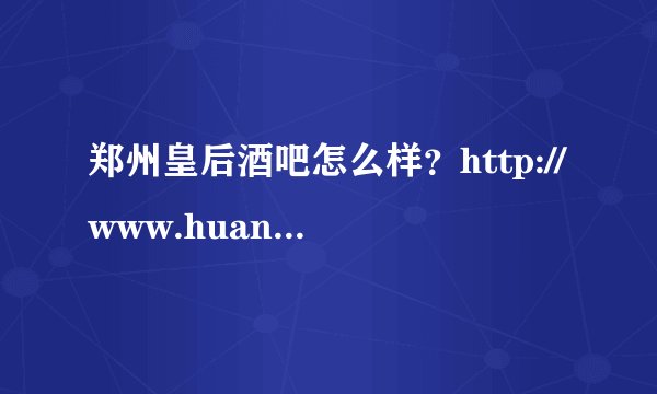 郑州皇后酒吧怎么样？http://www.huanghou98.com/index.html