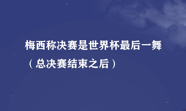梅西称决赛是世界杯最后一舞（总决赛结束之后）