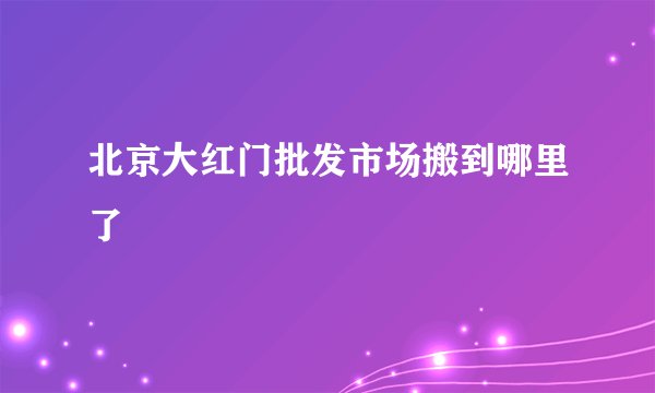北京大红门批发市场搬到哪里了