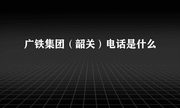 广铁集团（韶关）电话是什么