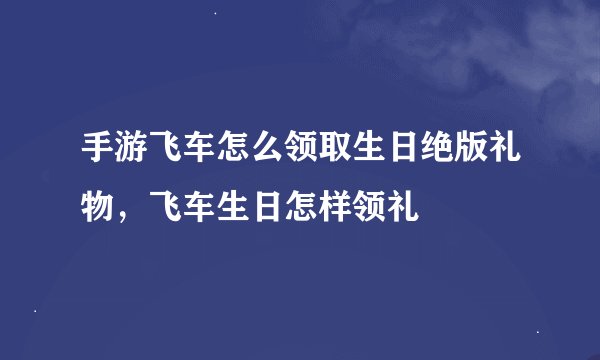 手游飞车怎么领取生日绝版礼物，飞车生日怎样领礼