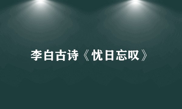 李白古诗《忧日忘叹》