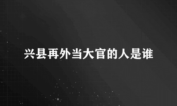 兴县再外当大官的人是谁