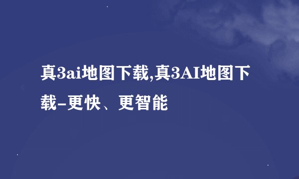 真3ai地图下载,真3AI地图下载-更快、更智能