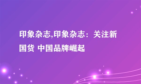 印象杂志,印象杂志：关注新国货 中国品牌崛起