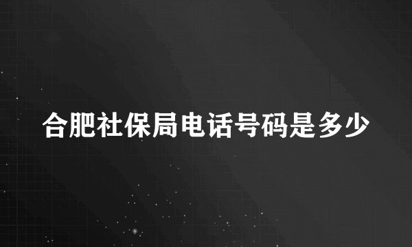 合肥社保局电话号码是多少