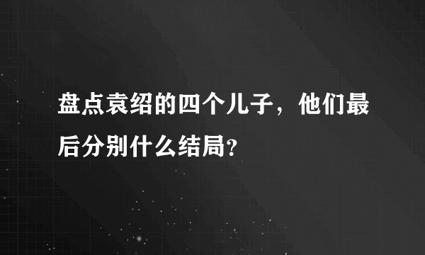盘点袁绍的四个儿子，他们最后分别什么结局？