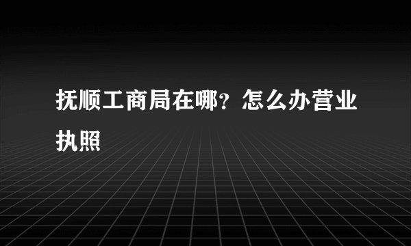 抚顺工商局在哪？怎么办营业执照
