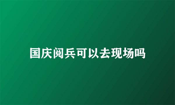 国庆阅兵可以去现场吗