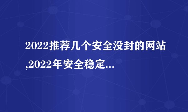 2022推荐几个安全没封的网站,2022年安全稳定的网站推荐