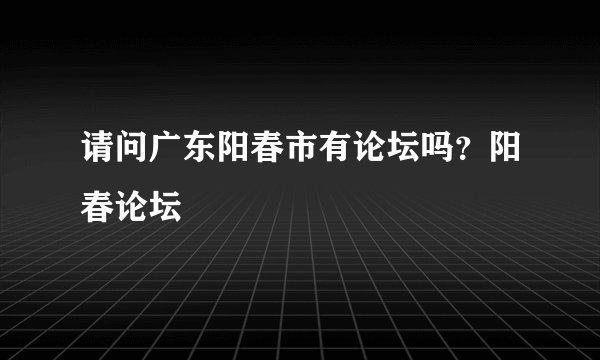 请问广东阳春市有论坛吗？阳春论坛