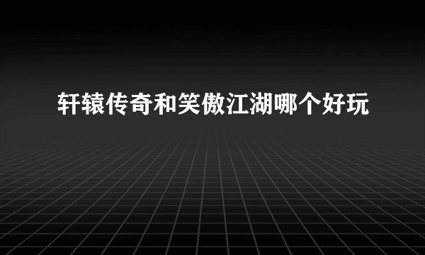 轩辕传奇和笑傲江湖哪个好玩
