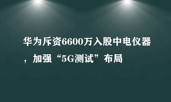 华为斥资6600万入股中电仪器，加强“5G测试”布局