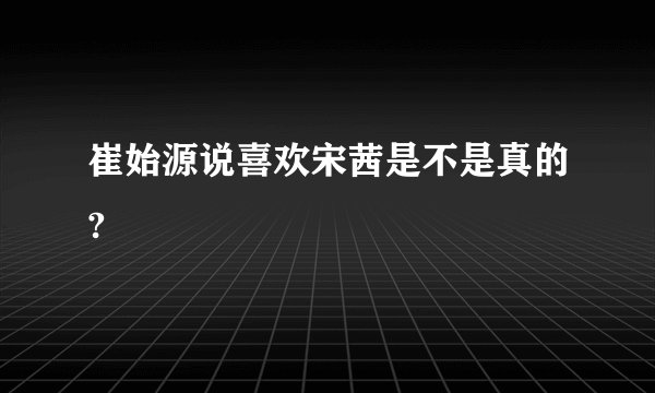 崔始源说喜欢宋茜是不是真的?