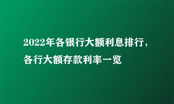 2022年各银行大额利息排行，各行大额存款利率一览
