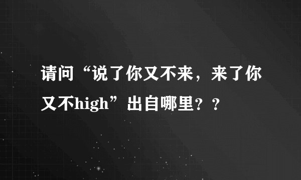 请问“说了你又不来，来了你又不high”出自哪里？？