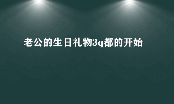 老公的生日礼物3q都的开始
