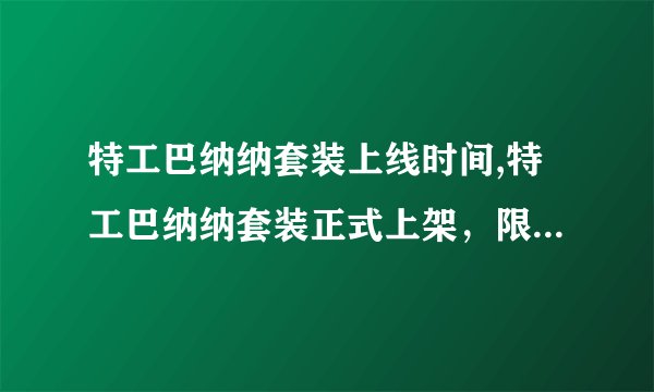 特工巴纳纳套装上线时间,特工巴纳纳套装正式上架，限时抢购！