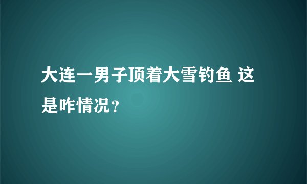大连一男子顶着大雪钓鱼 这是咋情况？