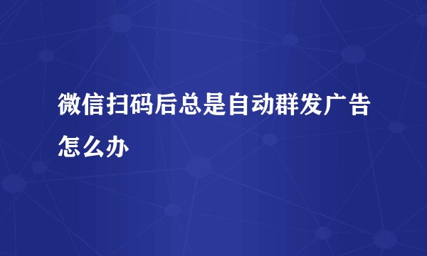 微信扫码后总是自动群发广告怎么办