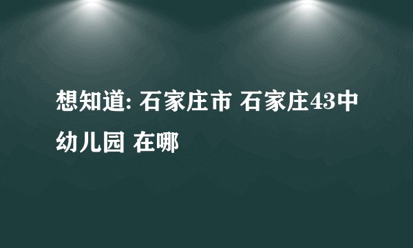 想知道: 石家庄市 石家庄43中幼儿园 在哪