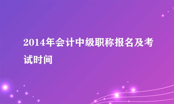 2014年会计中级职称报名及考试时间
