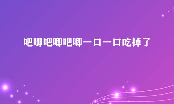 吧唧吧唧吧唧一口一口吃掉了
