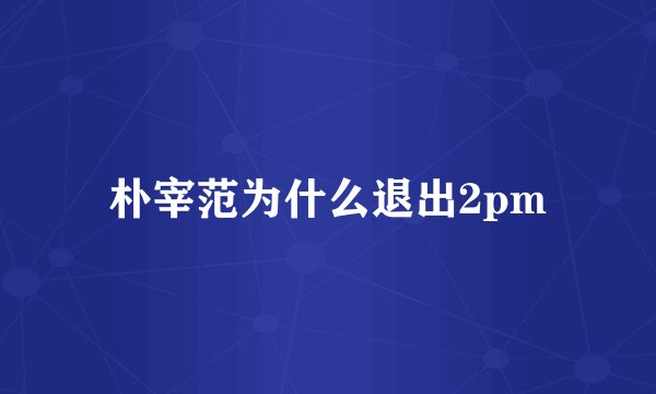 朴宰范为什么退出2pm