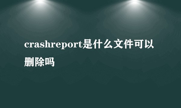 crashreport是什么文件可以删除吗