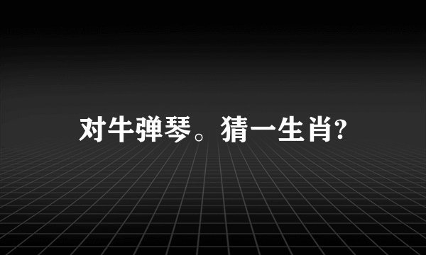对牛弹琴。猜一生肖?