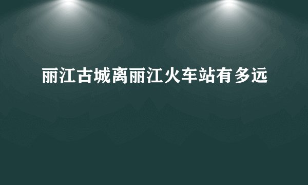 丽江古城离丽江火车站有多远