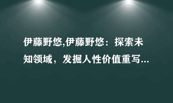 伊藤野悠,伊藤野悠：探索未知领域，发掘人性价值重写后标题：探索未知，发掘人性，伊藤野悠义不容辞