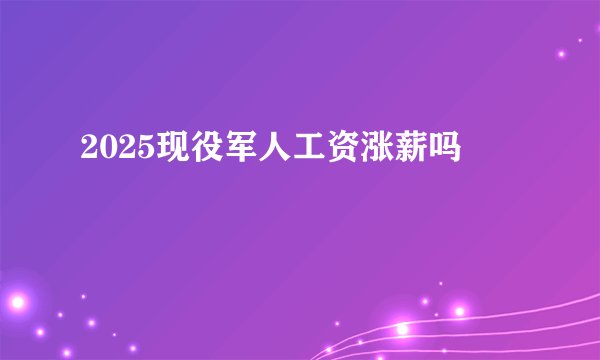 2025现役军人工资涨薪吗