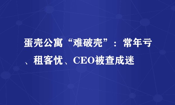 蛋壳公寓“难破壳”：常年亏、租客忧、CEO被查成迷