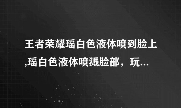王者荣耀瑶白色液体喷到脸上,瑶白色液体喷溅脸部，玩家不满。