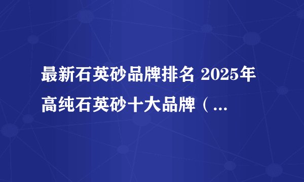 最新石英砂品牌排名 2025年高纯石英砂十大品牌（Maigoo）
