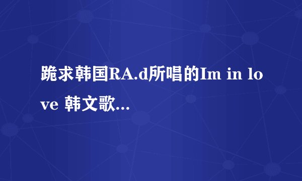 跪求韩国RA.d所唱的Im in love 韩文歌词, 可发送至我的E-Mail：1048186668@QQ.com 非常感谢！