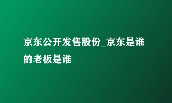 京东公开发售股份_京东是谁的老板是谁