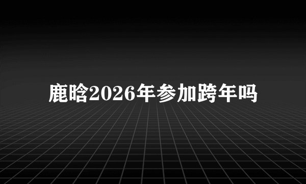 鹿晗2026年参加跨年吗