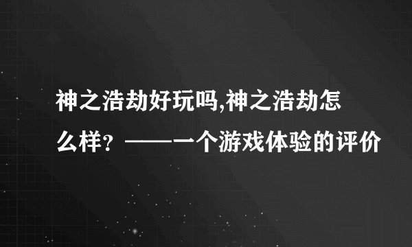 神之浩劫好玩吗,神之浩劫怎么样？——一个游戏体验的评价