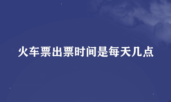 火车票出票时间是每天几点