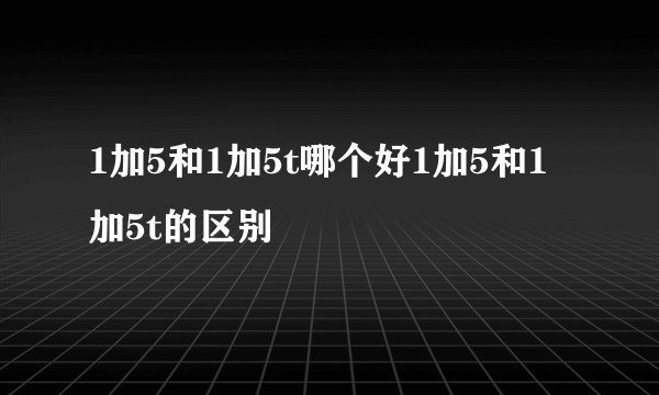 1加5和1加5t哪个好1加5和1加5t的区别