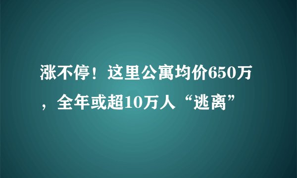 涨不停！这里公寓均价650万，全年或超10万人“逃离”
